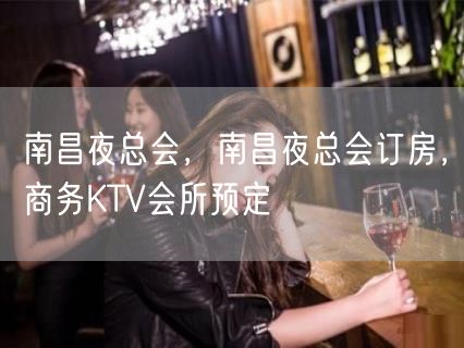 南昌夜总会，南昌夜总会订房，商务KTV会所预定
