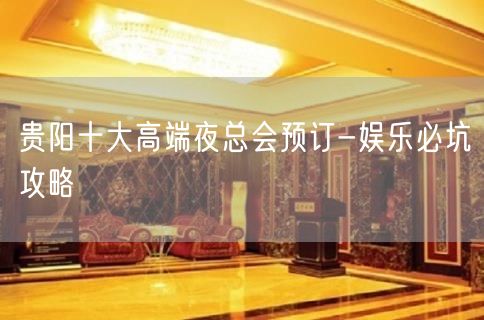 贵阳十大高端夜总会预订-娱乐必坑攻略