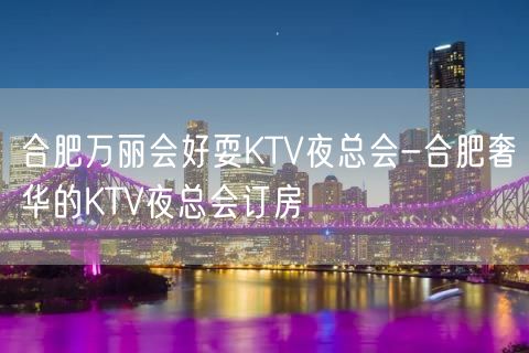 合肥万丽会好耍KTV夜总会-合肥奢华的KTV夜总会订房