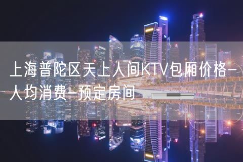上海普陀区天上人间KTV包厢价格-人均消费-预定房间