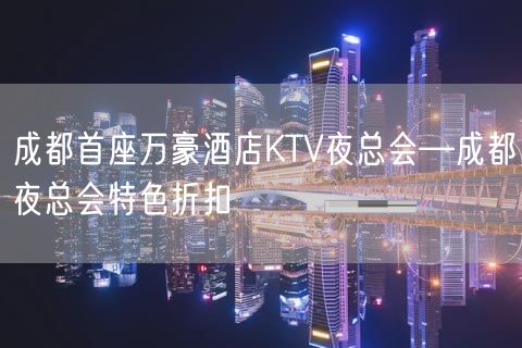 成都首座万豪酒店KTV夜总会—成都夜总会特色折扣