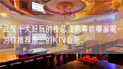 武汉十大好玩的夜总会你喜欢哪家呢-为你推荐前三的KTV会所