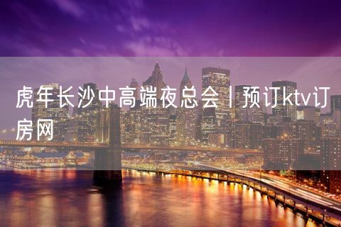虎年长沙中高端夜总会丨预订ktv订房网
