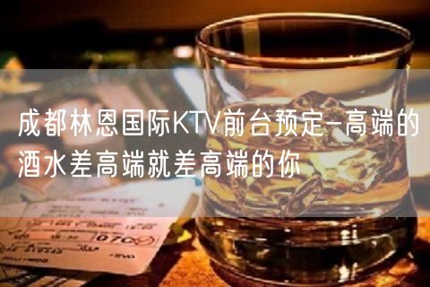 成都林恩国际KTV前台预定-高端的酒水差高端就差高端的你