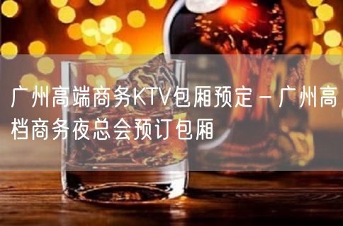广州高端商务KTV包厢预定－广州高档商务夜总会预订包厢