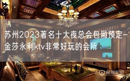 苏州2023著名十大夜总会包厢预定-金莎永利ktv非常好玩的会所