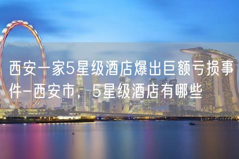 西安一家5星级酒店爆出巨额亏损事件-西安市，5星级酒店有哪些