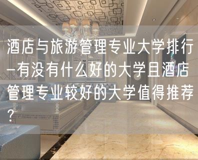 酒店与旅游管理专业大学排行-有没有什么好的大学且酒店管理专业较好的大学值得推荐？