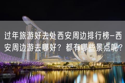 过年旅游好去处西安周边排行榜-西安周边游去哪好？都有哪些景点呢？
