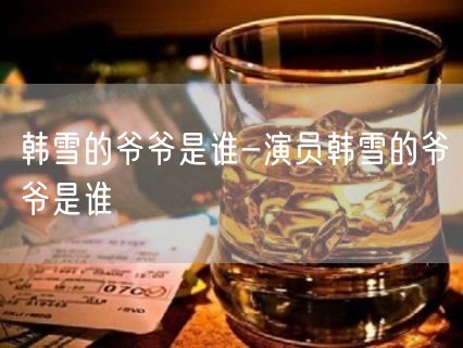韩雪的爷爷是谁-演员韩雪的爷爷是谁