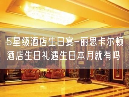 5星级酒店生日宴-丽思卡尔顿酒店生日礼遇生日本月就有吗