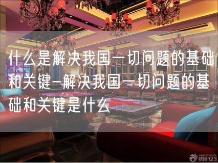 什么是解决我国一切问题的基础和关键-解决我国一切问题的基础和关键是什么