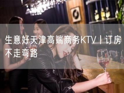 生意好天津高端商务KTV丨订房不走弯路