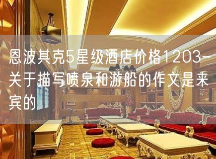 恩波其克5星级酒店价格1203-关于描写喷泉和游船的作文是来宾的