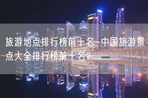 旅游地点排行榜前十名-中国旅游景点大全排行榜前十名？