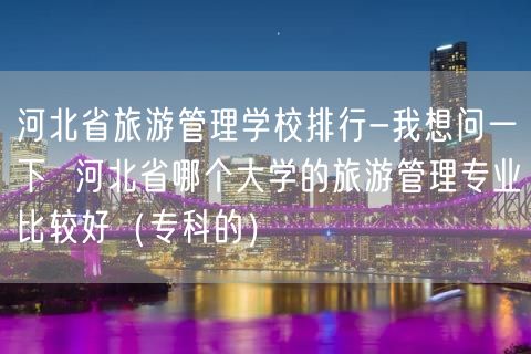河北省旅游管理学校排行-我想问一下  河北省哪个大学的旅游管理专业比较好（专科的）