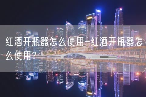 红酒开瓶器怎么使用-红酒开瓶器怎么使用？