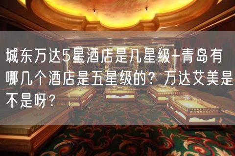 城东万达5星酒店是几星级-青岛有哪几个酒店是五星级的？万达艾美是不是呀？